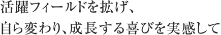 活躍フィールドを拡げ、
自ら変わり、成長する喜びを実感して